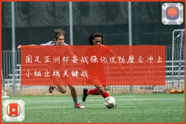 国足亚洲杯备战强化攻防磨合冲击小组出线关键战