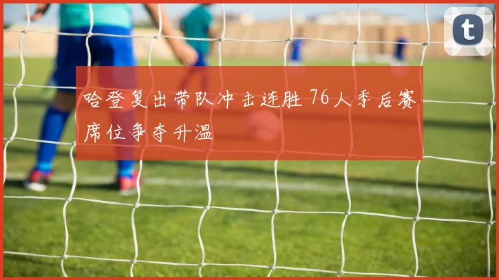 哈登复出带队冲击连胜 76人季后赛席位争夺升温