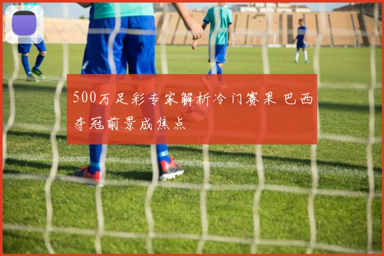 500万足彩专家解析冷门赛果 巴西夺冠前景成焦点