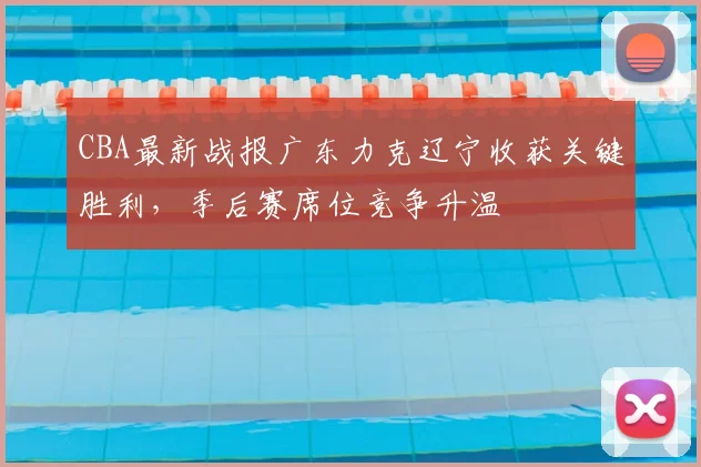 CBA最新战报广东力克辽宁收获关键胜利，季后赛席位竞争升温