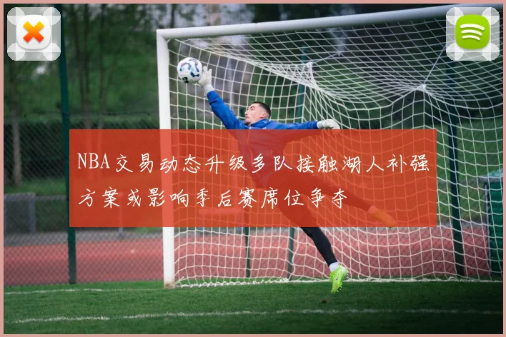 NBA交易动态升级多队接触湖人补强方案或影响季后赛席位争夺