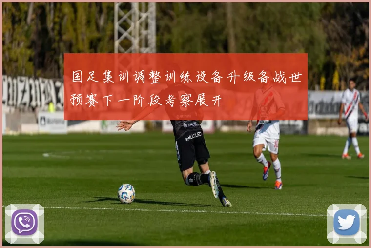 国足集训调整训练设备升级备战世预赛下一阶段考察展开