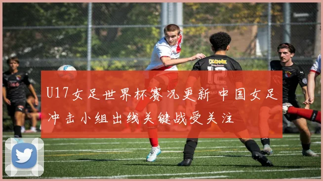 U17女足世界杯赛况更新 中国女足冲击小组出线关键战受关注