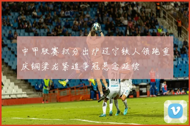 中甲联赛积分出炉辽宁铁人领跑重庆铜梁龙紧追争冠悬念延续