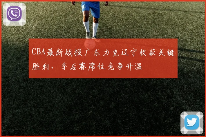 CBA最新战报广东力克辽宁收获关键胜利，季后赛席位竞争升温