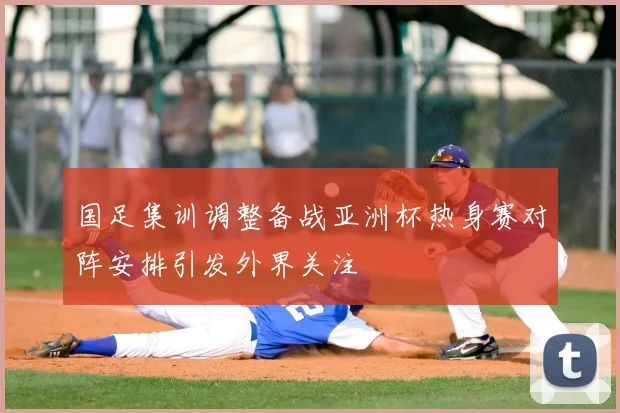国足集训调整备战亚洲杯热身赛对阵安排引发外界关注