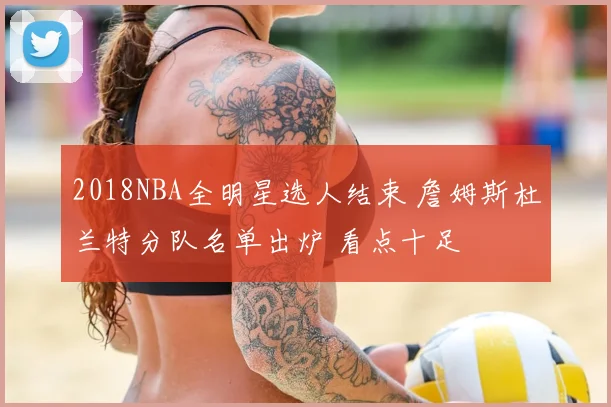 2018NBA全明星选人结束 詹姆斯杜兰特分队名单出炉 看点十足