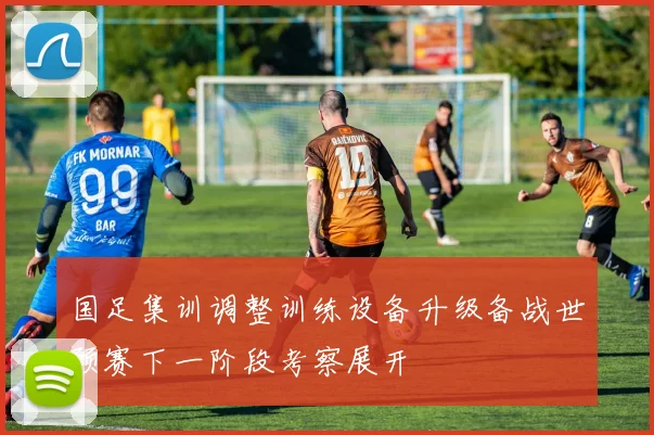 国足集训调整训练设备升级备战世预赛下一阶段考察展开