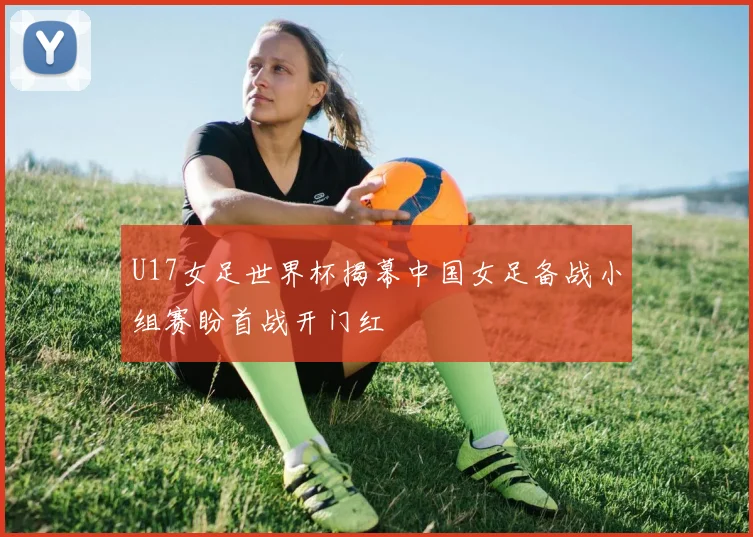 U17女足世界杯揭幕中国女足备战小组赛盼首战开门红