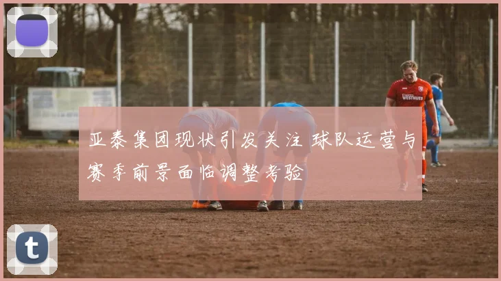 亚泰集团现状引发关注 球队运营与赛季前景面临调整考验