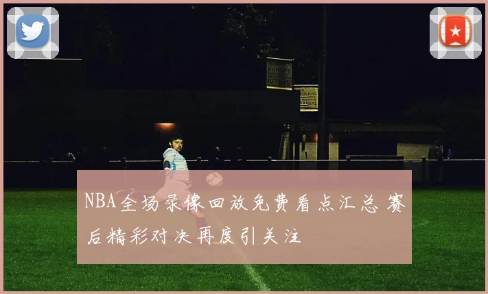 NBA全场录像回放免费看点汇总 赛后精彩对决再度引关注