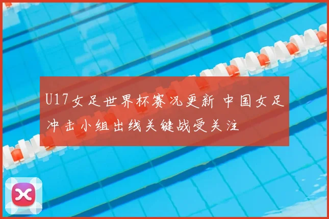 U17女足世界杯赛况更新 中国女足冲击小组出线关键战受关注