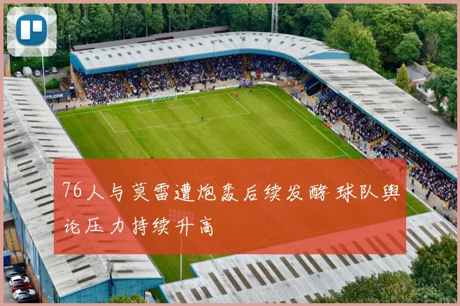 76人与莫雷遭炮轰后续发酵 球队舆论压力持续升高